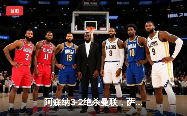 阿森纳3-2绝杀曼联，萨卡传射建功，英超争冠悬念再起