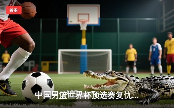 中国男篮世界杯预选赛复仇成功 周琦砍下27分带队逆转澳大利亚