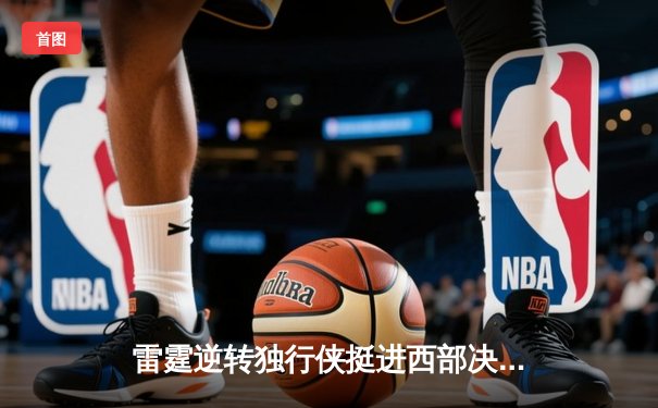 雷霆逆转独行侠挺进西部决赛，亚历山大34分主宰生死战