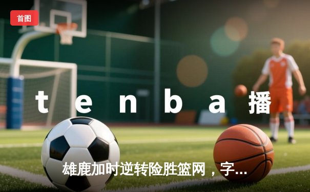 雄鹿加时逆转险胜篮网，字母哥44分主宰关键时刻